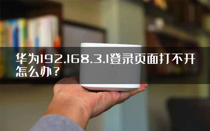 华为192.168.3.1登录页面打不开怎么办？