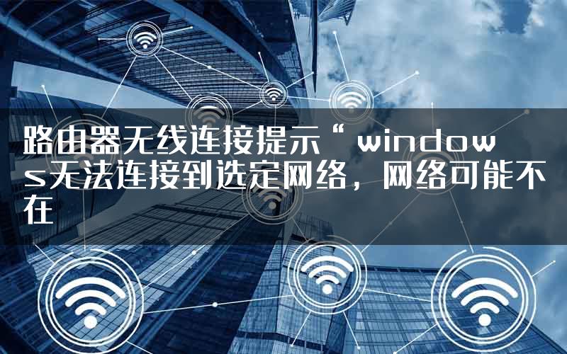 路由器无线连接提示“windows无法连接到选定网络，网络可能不在