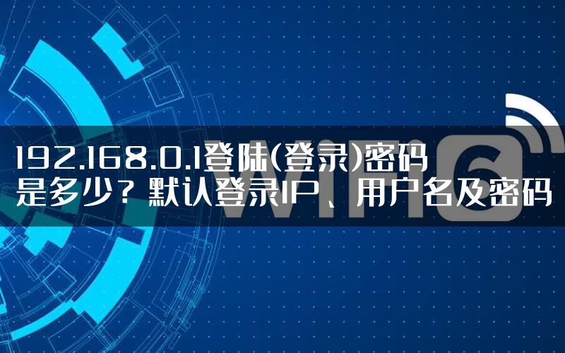 192.168.0.1登陆(登录)密码是多少？默认登录IP、用户名及密码