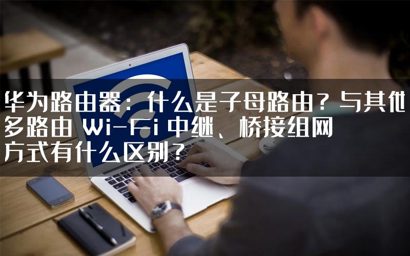 华为路由器：什么是子母路由？与其他多路由 Wi-Fi 中继、桥接组网方式有什么区别？