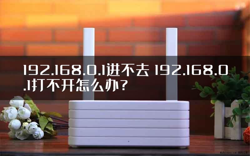 192.168.0.1进不去 192.168.0.1打不开怎么办?