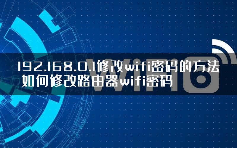 192.168.0.1修改wifi密码的方法 如何修改路由器wifi密码