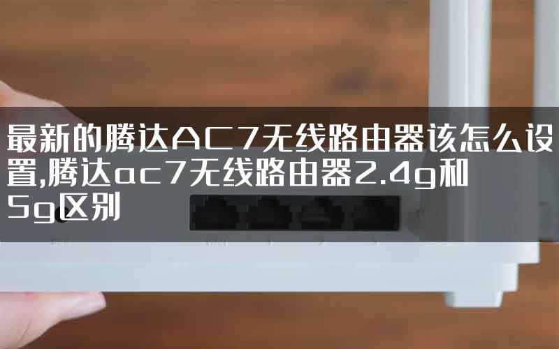 最新的腾达AC7无线路由器该怎么设置,腾达ac7无线路由器2.4g和5g区别