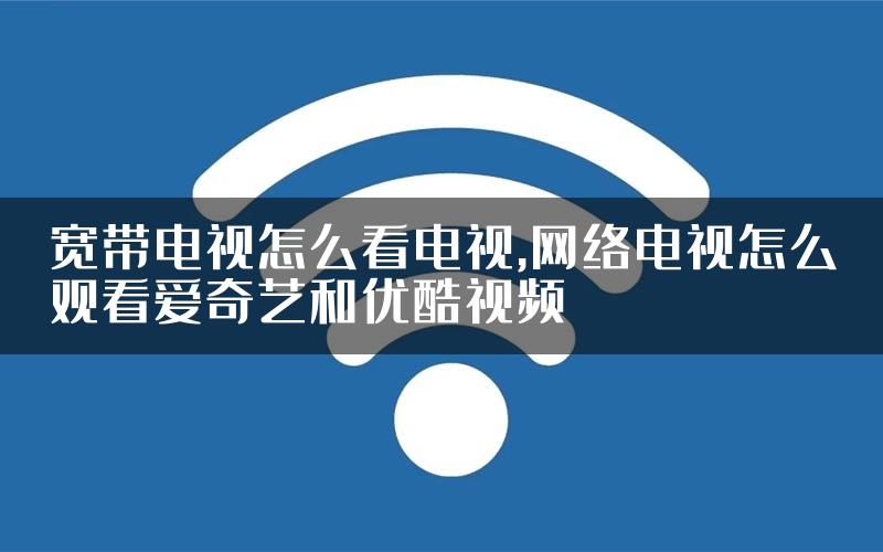 宽带电视怎么看电视,网络电视怎么观看爱奇艺和优酷视频