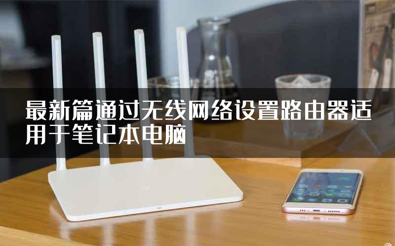 最新篇通过无线网络设置路由器适用于笔记本电脑