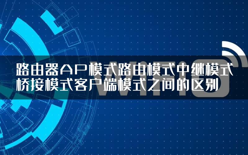 路由器AP模式路由模式中继模式桥接模式客户端模式之间的区别