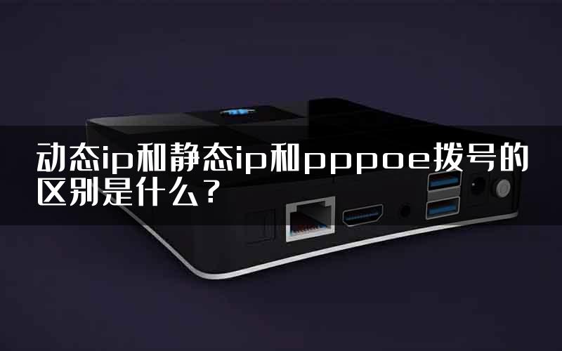 动态ip和静态ip和pppoe拨号的区别是什么？