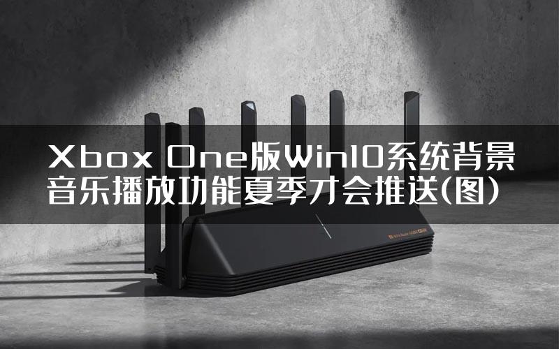 Xbox One版Win10系统背景音乐播放功能夏季才会推送(图)