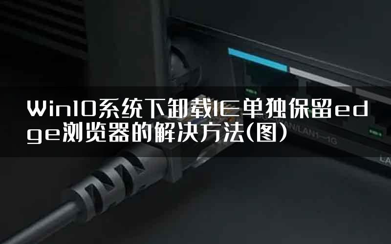 Win10系统下卸载IE单独保留edge浏览器的解决方法(图)