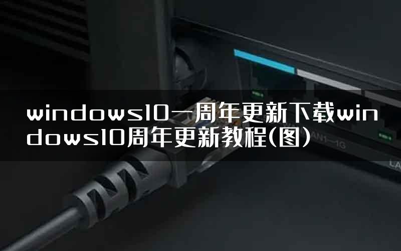 windows10一周年更新下载windows10周年更新教程(图)