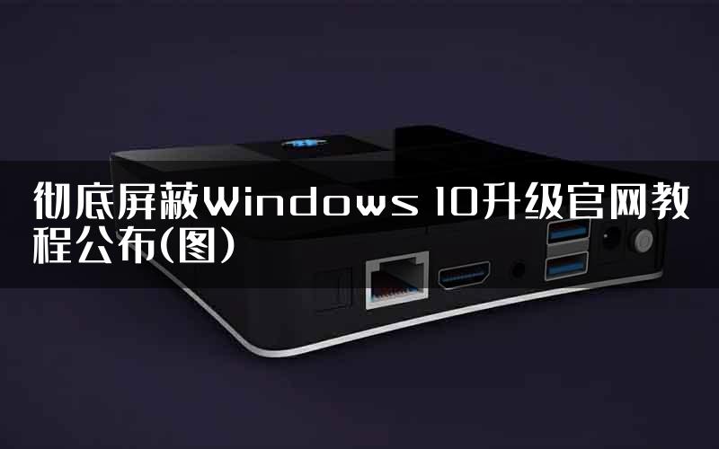 彻底屏蔽Windows 10升级官网教程公布(图)