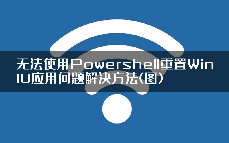 无法使用Powershell重置Win10应用问题解决方法(图)