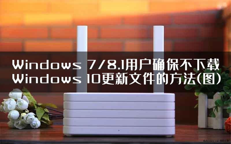 Windows 7/8.1用户确保不下载Windows 10更新文件的方法(图)