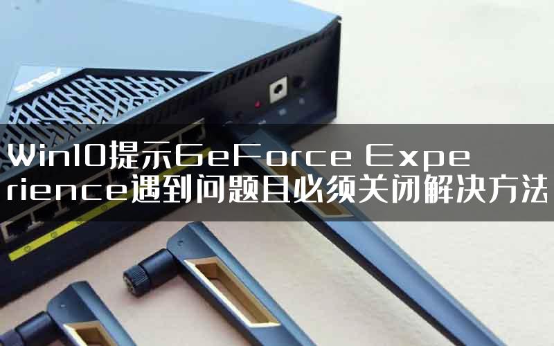 Win10提示GeForce Experience遇到问题且必须关闭解决方法