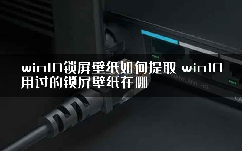 win10锁屏壁纸如何提取 win10用过的锁屏壁纸在哪