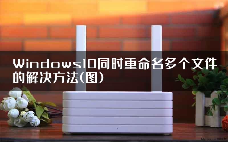 Windows10同时重命名多个文件的解决方法(图)