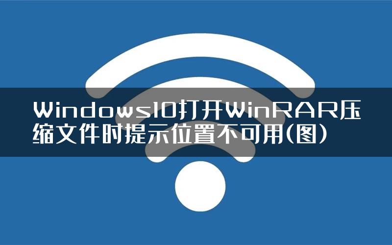 Windows10打开WinRAR压缩文件时提示位置不可用(图)