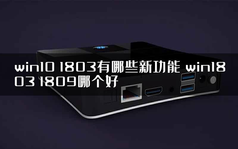 win10 1803有哪些新功能 win1803 1809哪个好