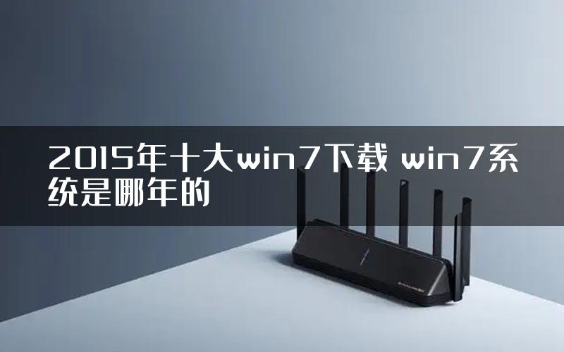 2015年十大win7下载 win7系统是哪年的