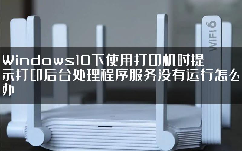 Windows10下使用打印机时提示打印后台处理程序服务没有运行怎么办