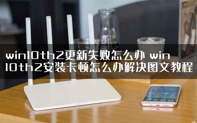 win10th2更新失败怎么办 win10th2安装卡顿怎么办解决图文教程