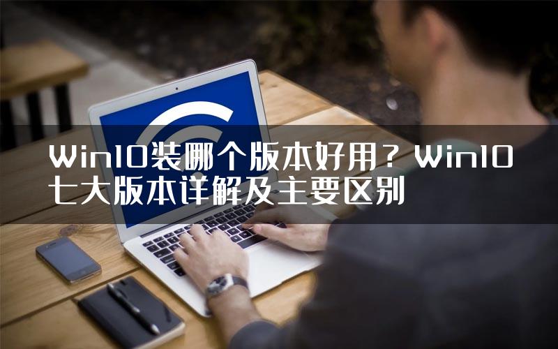 Win10装哪个版本好用？Win10七大版本详解及主要区别