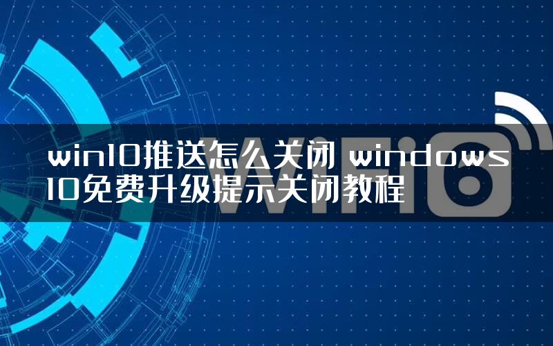 win10推送怎么关闭 windows10免费升级提示关闭教程