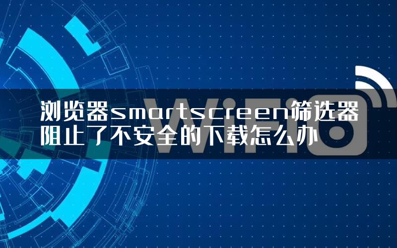 浏览器smartscreen筛选器阻止了不安全的下载怎么办