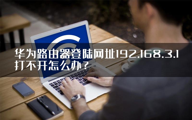 华为路由器登陆网址192.168.3.1打不开怎么办？