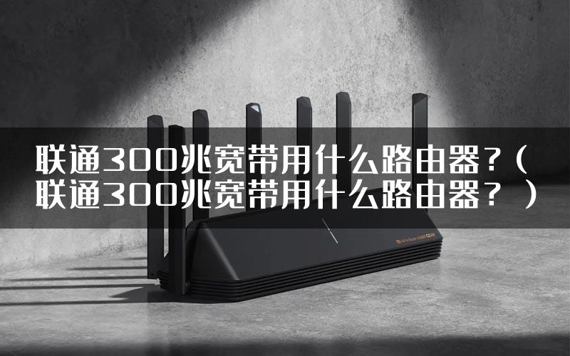 联通300兆宽带用什么路由器？(联通300兆宽带用什么路由器？）