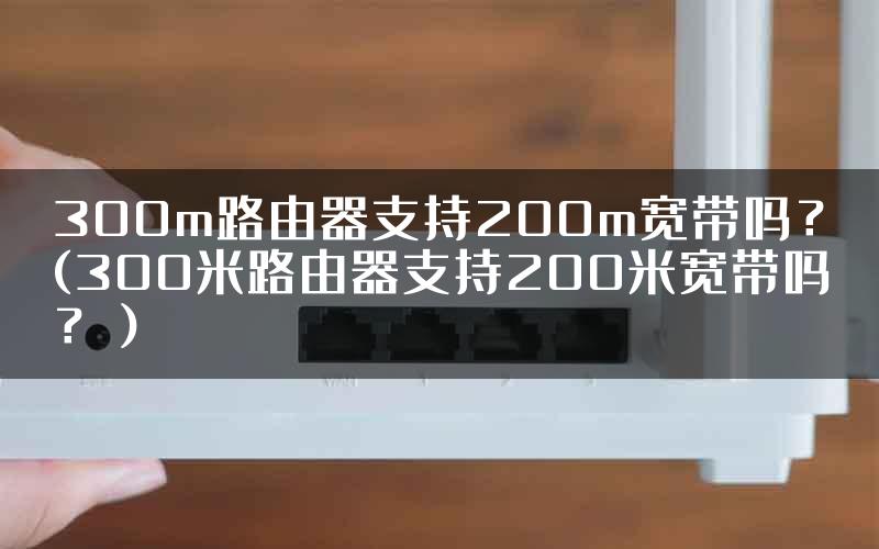 300m路由器支持200m宽带吗？(300米路由器支持200米宽带吗？）