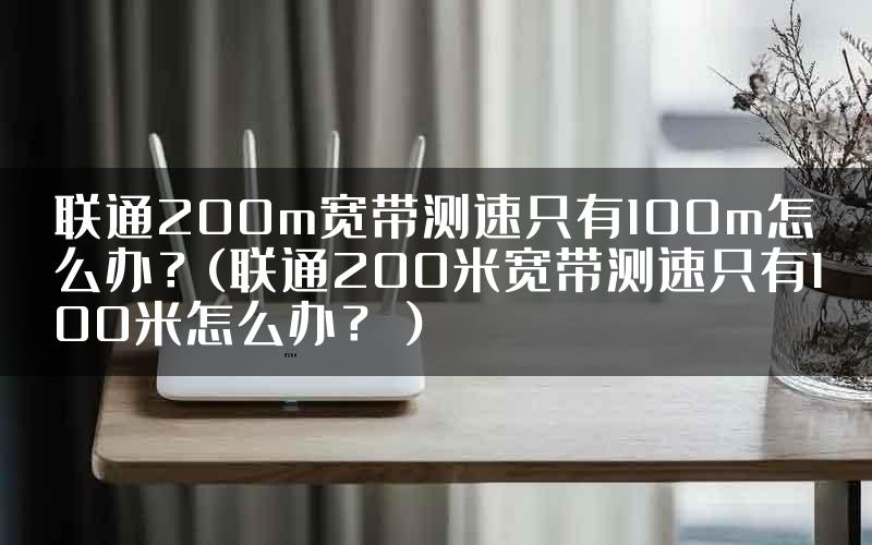 联通200m宽带测速只有100m怎么办？(联通200米宽带测速只有100米怎么办？）