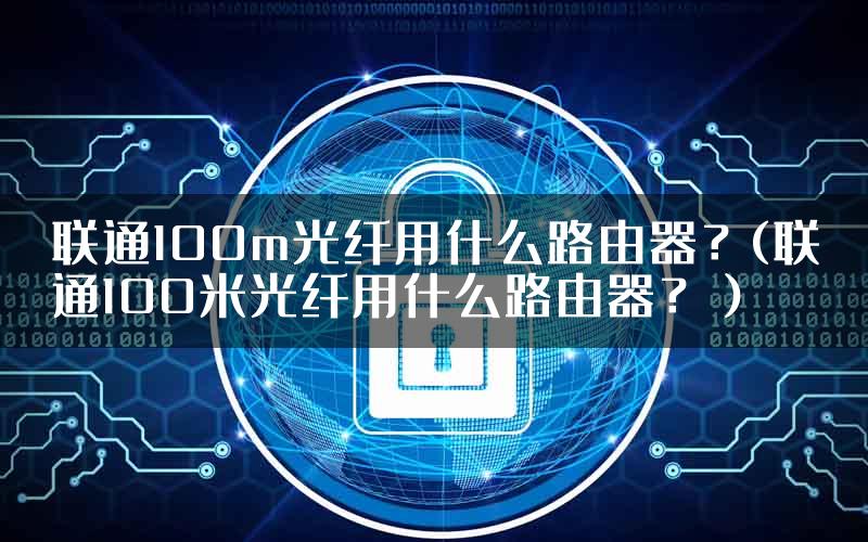 联通100m光纤用什么路由器？(联通100米光纤用什么路由器？）