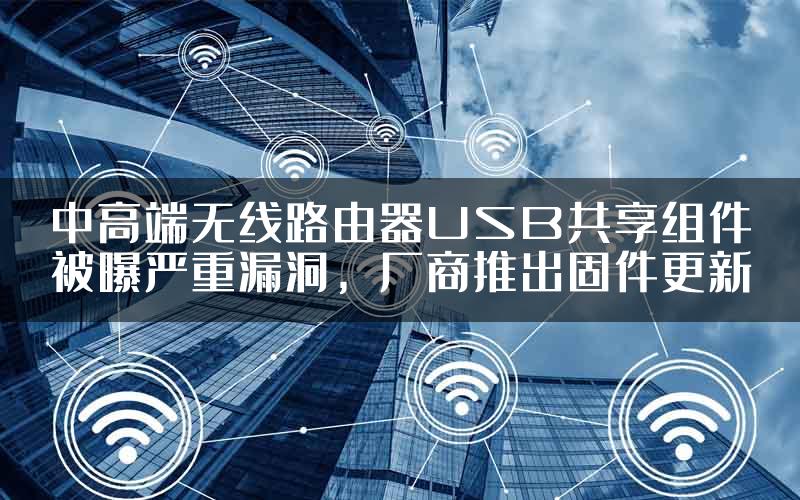 中高端无线路由器USB共享组件被曝严重漏洞，厂商推出固件更新