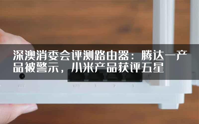 深澳消委会评测路由器：腾达一产品被警示，小米产品获评五星