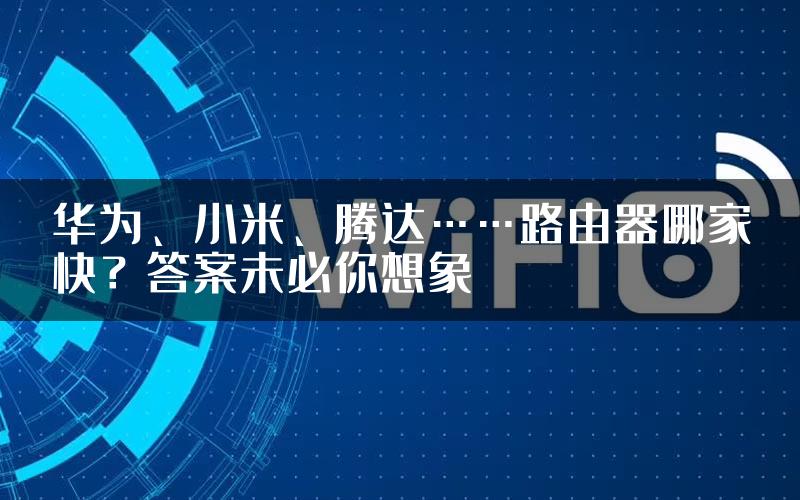 华为、小米、腾达……路由器哪家快？答案未必你想象