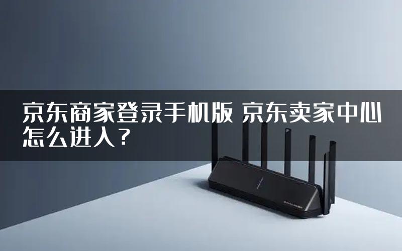 京东商家登录手机版 京东卖家中心怎么进入？