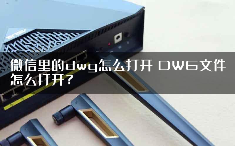 微信里的dwg怎么打开 DWG文件怎么打开？