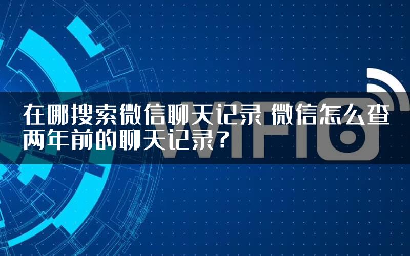 在哪搜索微信聊天记录 微信怎么查两年前的聊天记录？