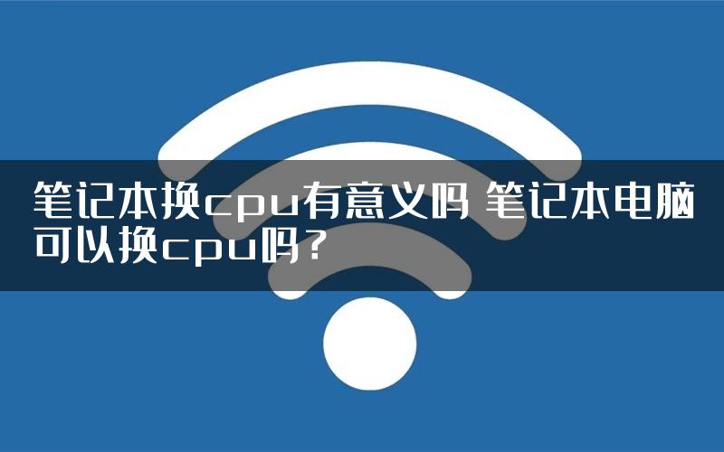 笔记本换cpu有意义吗 笔记本电脑可以换cpu吗？