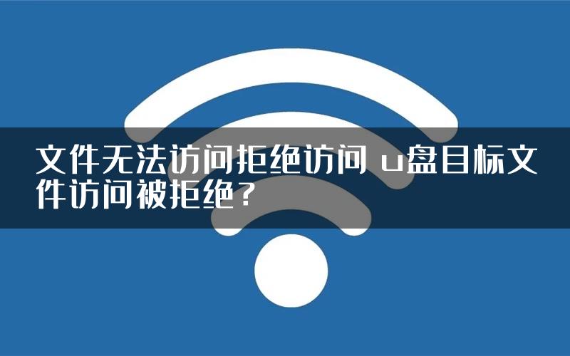 文件无法访问拒绝访问 u盘目标文件访问被拒绝？