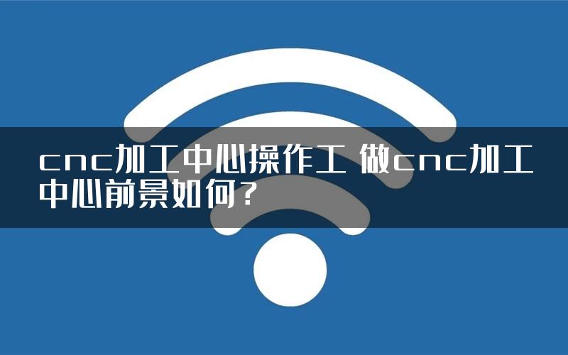 cnc加工中心操作工 做cnc加工中心前景如何？