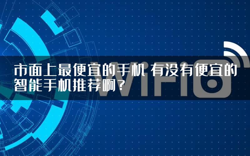 市面上最便宜的手机 有没有便宜的智能手机推荐啊？