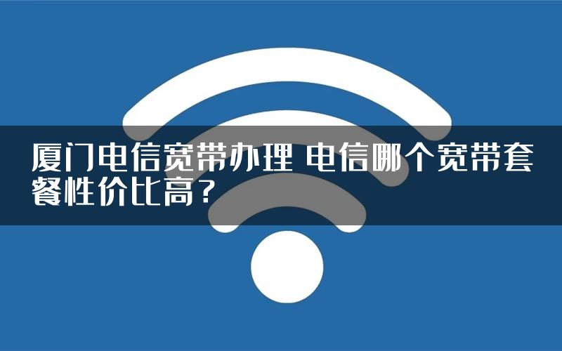 厦门电信宽带办理 电信哪个宽带套餐性价比高？