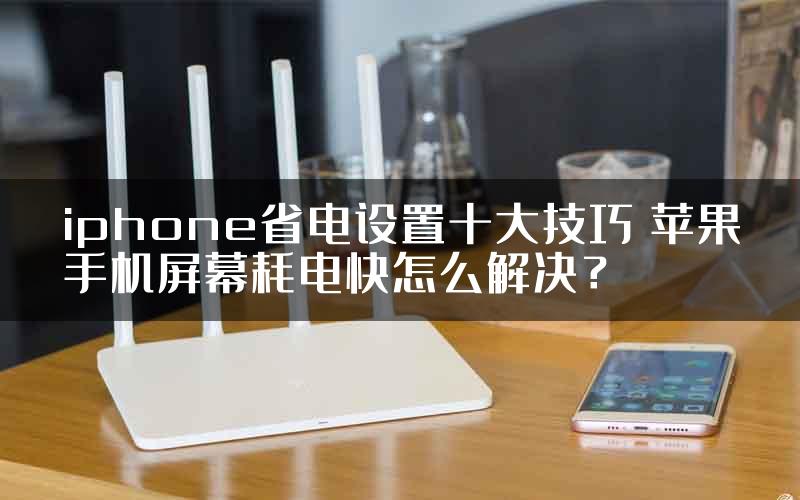 iphone省电设置十大技巧 苹果手机屏幕耗电快怎么解决？