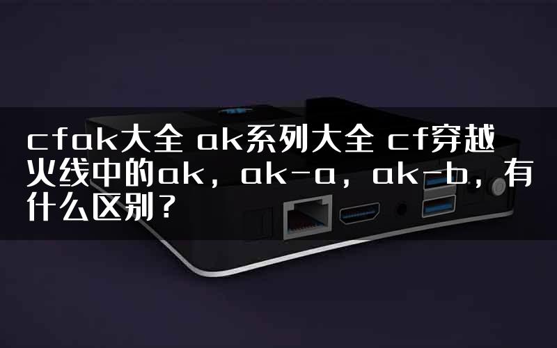 cfak大全 ak系列大全 cf穿越火线中的ak，ak-a，ak-b，有什么区别？