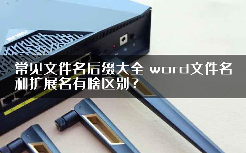 常见文件名后缀大全 word文件名和扩展名有啥区别？