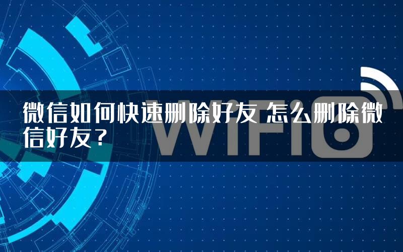 微信如何快速删除好友 怎么删除微信好友？