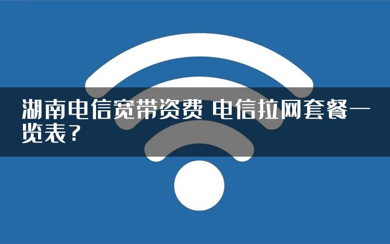 湖南电信宽带资费 电信拉网套餐一览表？