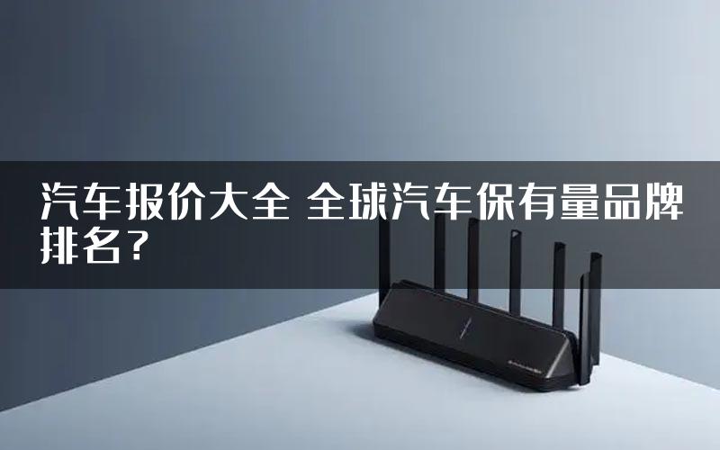 汽车报价大全 全球汽车保有量品牌排名？